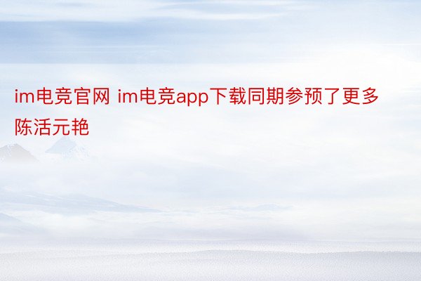im电竞官网 im电竞app下载同期参预了更多陈活元艳